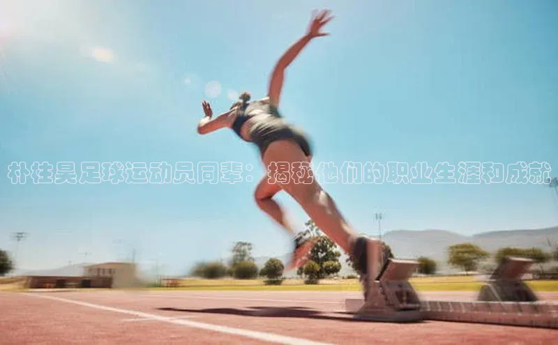 恒行6娱乐APP官网登录入口京东朴柱昊足球运动员同辈：揭秘他们的职业生涯和成就